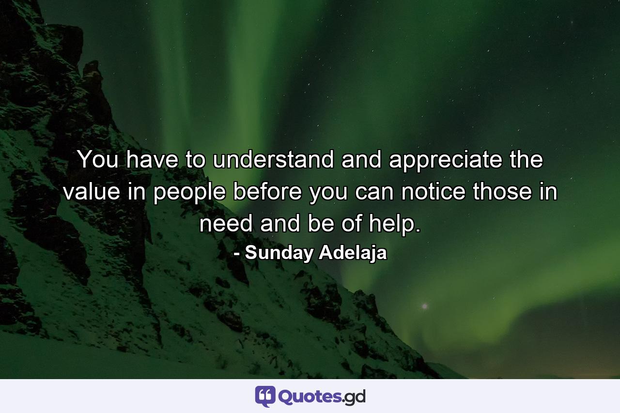 You have to understand and appreciate the value in people before you can notice those in need and be of help. - Quote by Sunday Adelaja