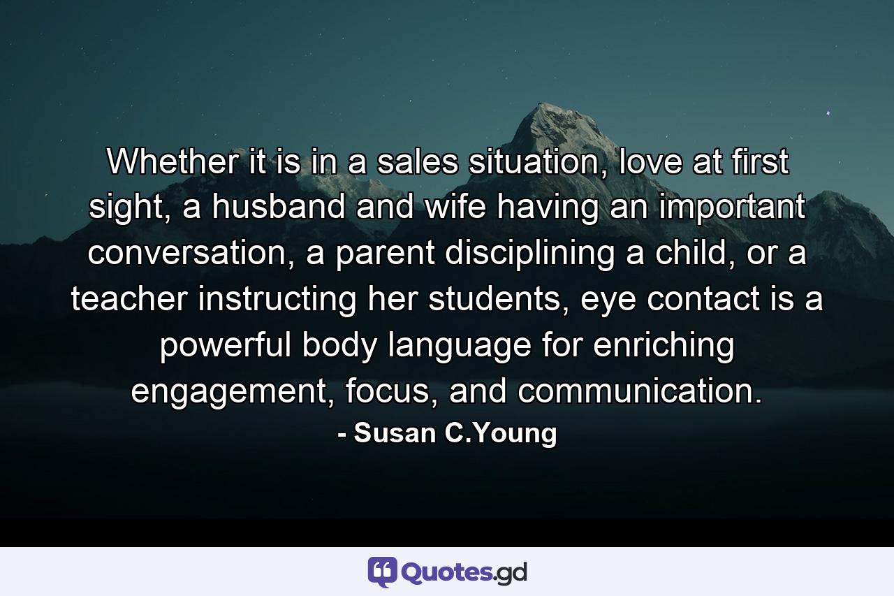 Whether it is in a sales situation, love at first sight, a husband and wife having an important conversation, a parent disciplining a child, or a teacher instructing her students, eye contact is a powerful body language for enriching engagement, focus, and communication. - Quote by Susan C.Young