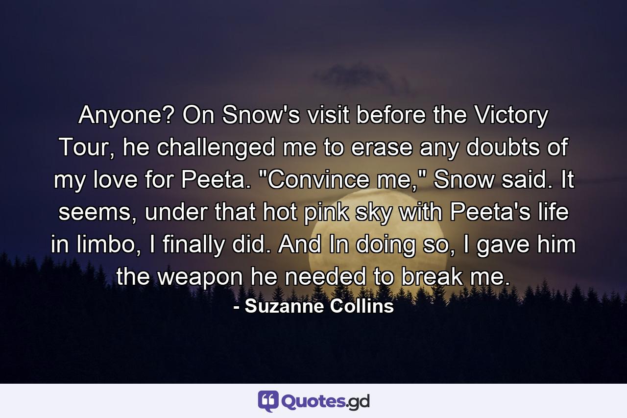 Anyone? On Snow's visit before the Victory Tour, he challenged me to erase any doubts of my love for Peeta. 