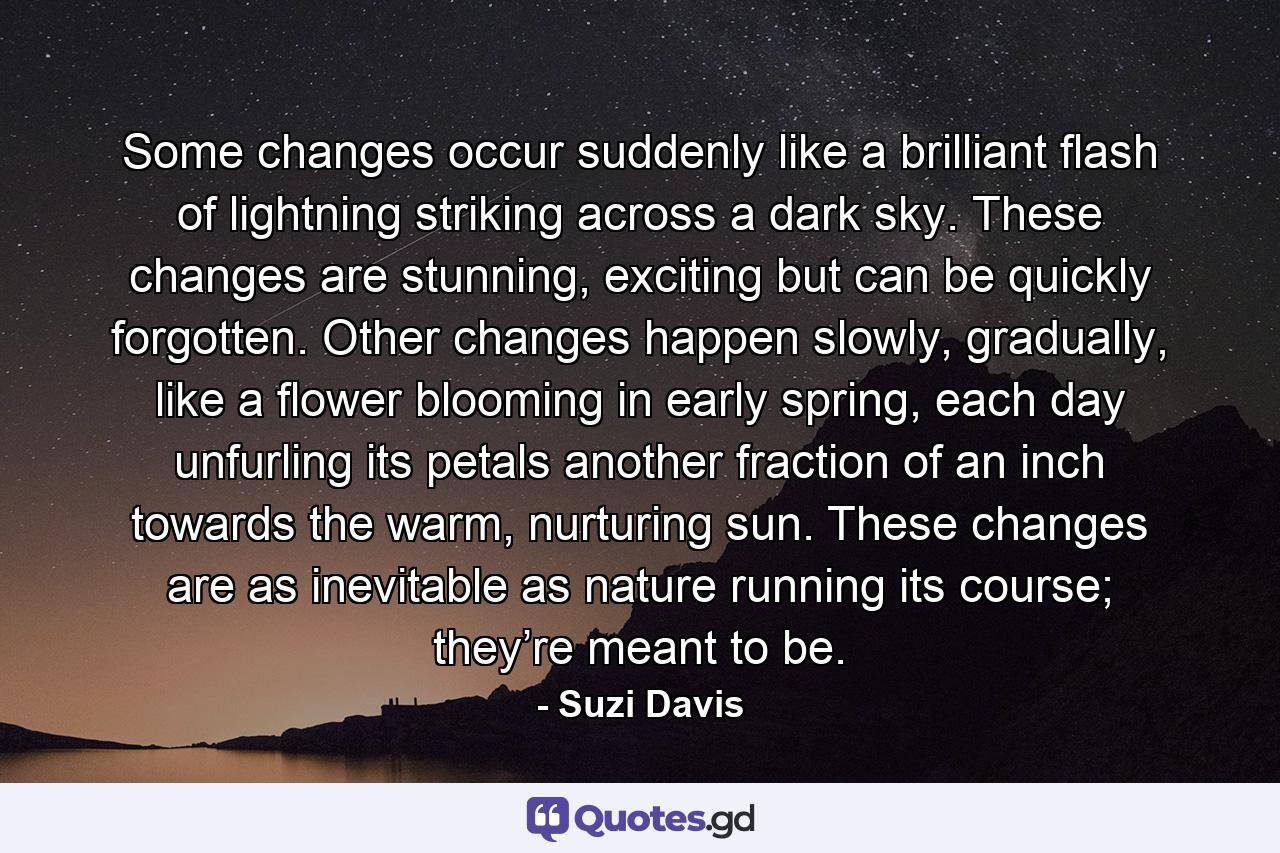Some changes occur suddenly like a brilliant flash of lightning striking across a dark sky. These changes are stunning, exciting but can be quickly forgotten. Other changes happen slowly, gradually, like a flower blooming in early spring, each day unfurling its petals another fraction of an inch towards the warm, nurturing sun. These changes are as inevitable as nature running its course; they’re meant to be. - Quote by Suzi Davis