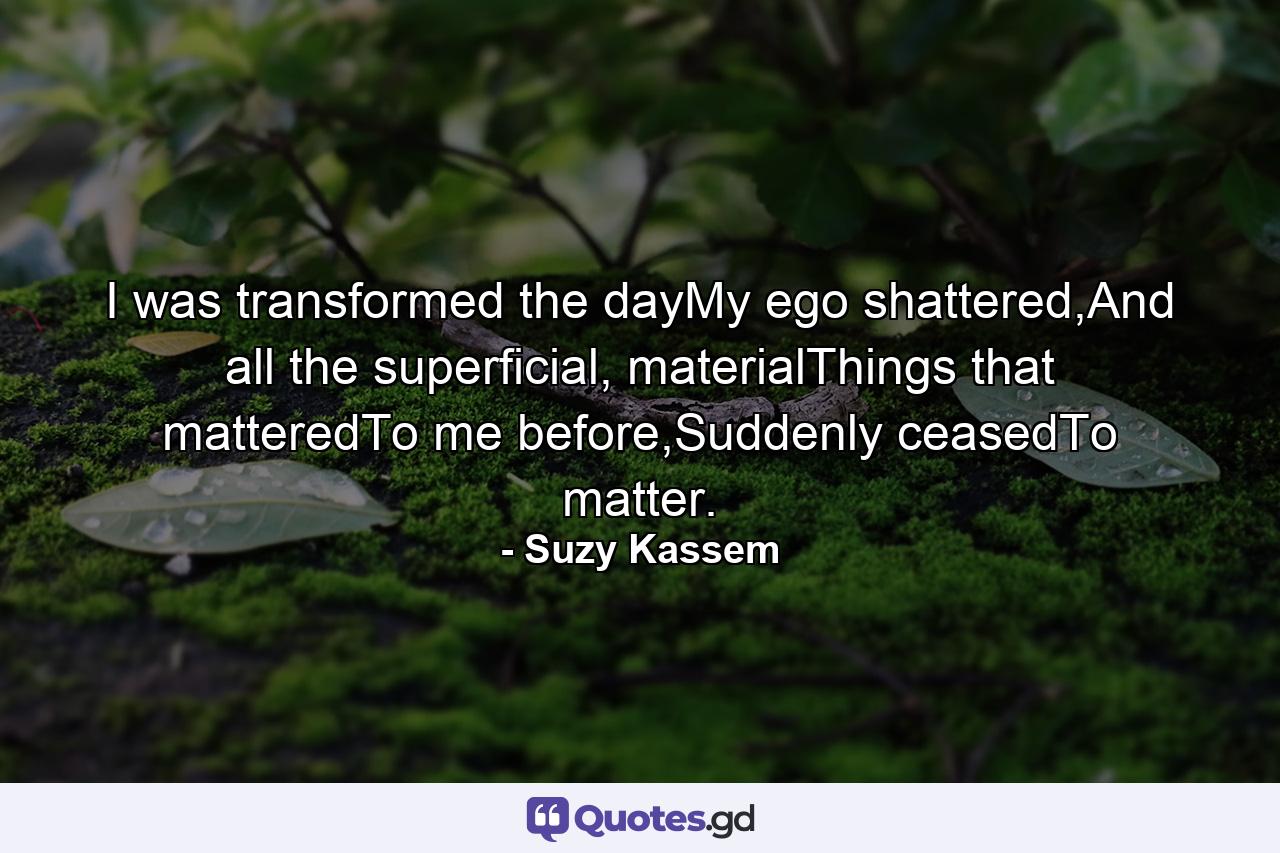 I was transformed the dayMy ego shattered,And all the superficial, materialThings that matteredTo me before,Suddenly ceasedTo matter. - Quote by Suzy Kassem