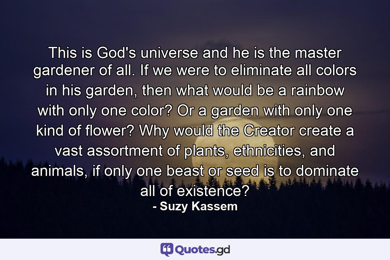 This is God's universe and he is the master gardener of all. If we were to eliminate all colors in his garden, then what would be a rainbow with only one color? Or a garden with only one kind of flower? Why would the Creator create a vast assortment of plants, ethnicities, and animals, if only one beast or seed is to dominate all of existence? - Quote by Suzy Kassem