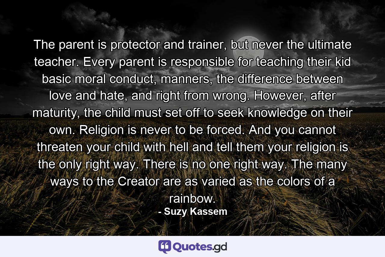 The parent is protector and trainer, but never the ultimate teacher. Every parent is responsible for teaching their kid basic moral conduct, manners, the difference between love and hate, and right from wrong. However, after maturity, the child must set off to seek knowledge on their own. Religion is never to be forced. And you cannot threaten your child with hell and tell them your religion is the only right way. There is no one right way. The many ways to the Creator are as varied as the colors of a rainbow. - Quote by Suzy Kassem