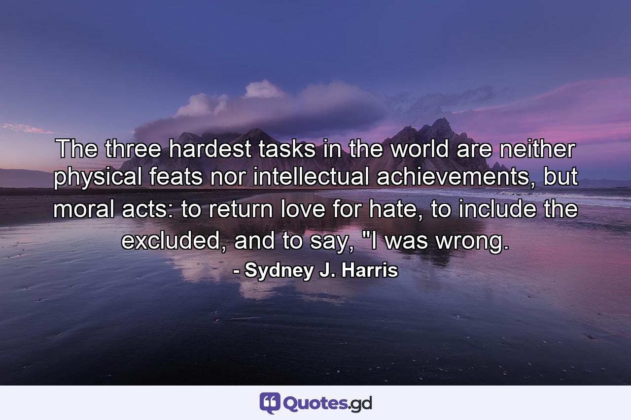 The three hardest tasks in the world are neither physical feats nor intellectual achievements, but moral acts: to return love for hate, to include the excluded, and to say, 