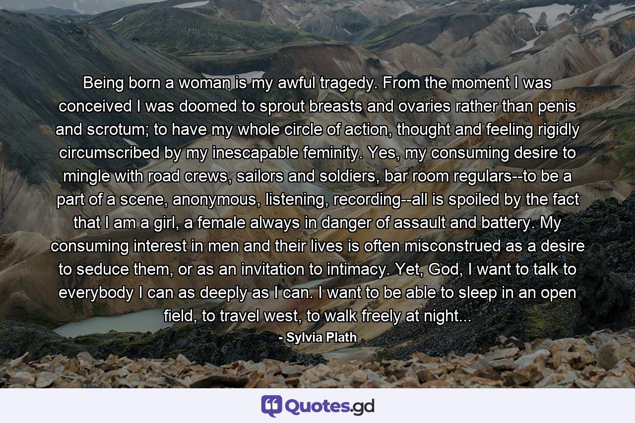 Being born a woman is my awful tragedy. From the moment I was conceived I was doomed to sprout breasts and ovaries rather than penis and scrotum; to have my whole circle of action, thought and feeling rigidly circumscribed by my inescapable feminity. Yes, my consuming desire to mingle with road crews, sailors and soldiers, bar room regulars--to be a part of a scene, anonymous, listening, recording--all is spoiled by the fact that I am a girl, a female always in danger of assault and battery. My consuming interest in men and their lives is often misconstrued as a desire to seduce them, or as an invitation to intimacy. Yet, God, I want to talk to everybody I can as deeply as I can. I want to be able to sleep in an open field, to travel west, to walk freely at night... - Quote by Sylvia Plath