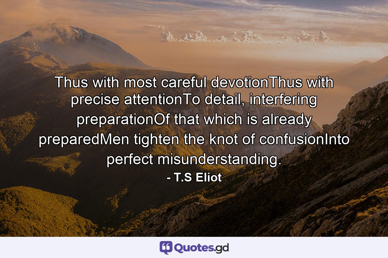 Thus with most careful devotionThus with precise attentionTo detail, interfering preparationOf that which is already preparedMen tighten the knot of confusionInto perfect misunderstanding. - Quote by T.S Eliot