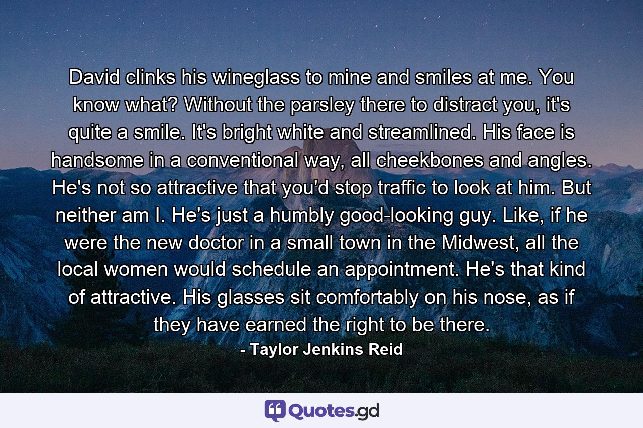David clinks his wineglass to mine and smiles at me. You know what? Without the parsley there to distract you, it's quite a smile. It's bright white and streamlined. His face is handsome in a conventional way, all cheekbones and angles. He's not so attractive that you'd stop traffic to look at him. But neither am I. He's just a humbly good-looking guy. Like, if he were the new doctor in a small town in the Midwest, all the local women would schedule an appointment. He's that kind of attractive. His glasses sit comfortably on his nose, as if they have earned the right to be there. - Quote by Taylor Jenkins Reid