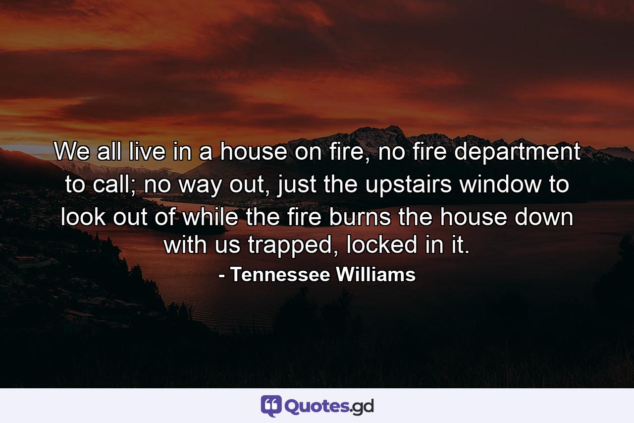 We all live in a house on fire, no fire department to call; no way out, just the upstairs window to look out of while the fire burns the house down with us trapped, locked in it. - Quote by Tennessee Williams