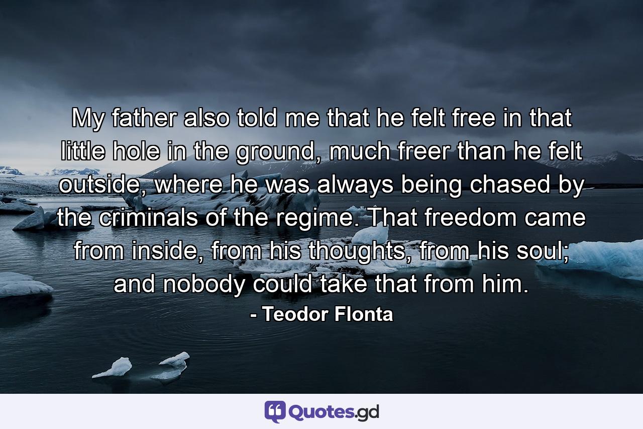 My father also told me that he felt free in that little hole in the ground, much freer than he felt outside, where he was always being chased by the criminals of the regime. That freedom came from inside, from his thoughts, from his soul; and nobody could take that from him. - Quote by Teodor Flonta