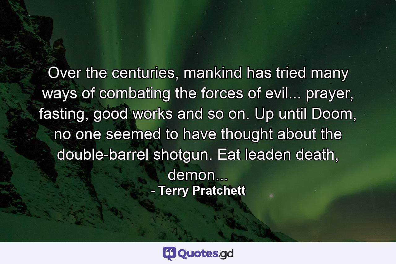 Over the centuries, mankind has tried many ways of combating the forces of evil... prayer, fasting, good works and so on. Up until Doom, no one seemed to have thought about the double-barrel shotgun. Eat leaden death, demon... - Quote by Terry Pratchett