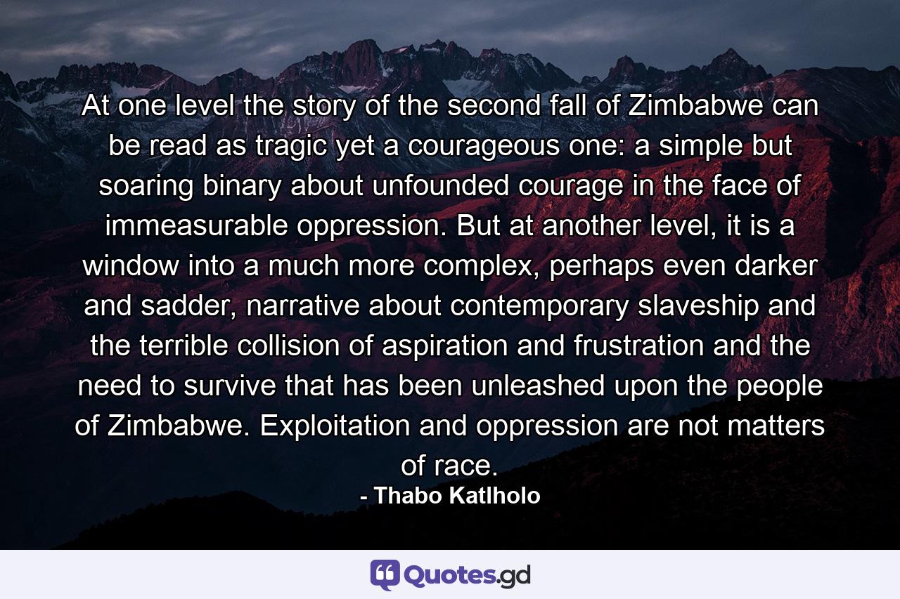 At one level the story of the second fall of Zimbabwe can be read as tragic yet a courageous one: a simple but soaring binary about unfounded courage in the face of immeasurable oppression. But at another level, it is a window into a much more complex, perhaps even darker and sadder, narrative about contemporary slaveship and the terrible collision of aspiration and frustration and the need to survive that has been unleashed upon the people of Zimbabwe. Exploitation and oppression are not matters of race. - Quote by Thabo Katlholo