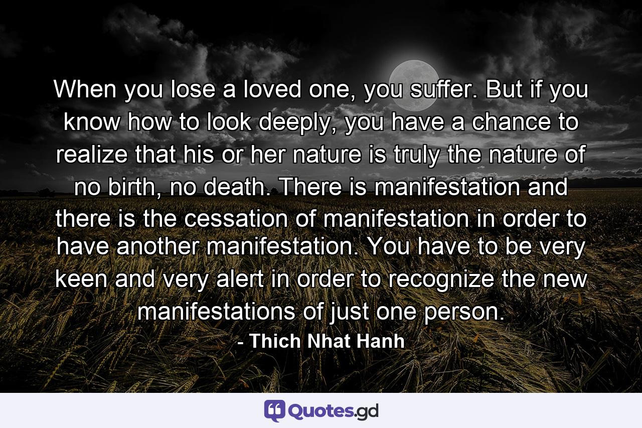 When you lose a loved one, you suffer. But if you know how to look deeply, you have a chance to realize that his or her nature is truly the nature of no birth, no death. There is manifestation and there is the cessation of manifestation in order to have another manifestation. You have to be very keen and very alert in order to recognize the new manifestations of just one person. - Quote by Thich Nhat Hanh