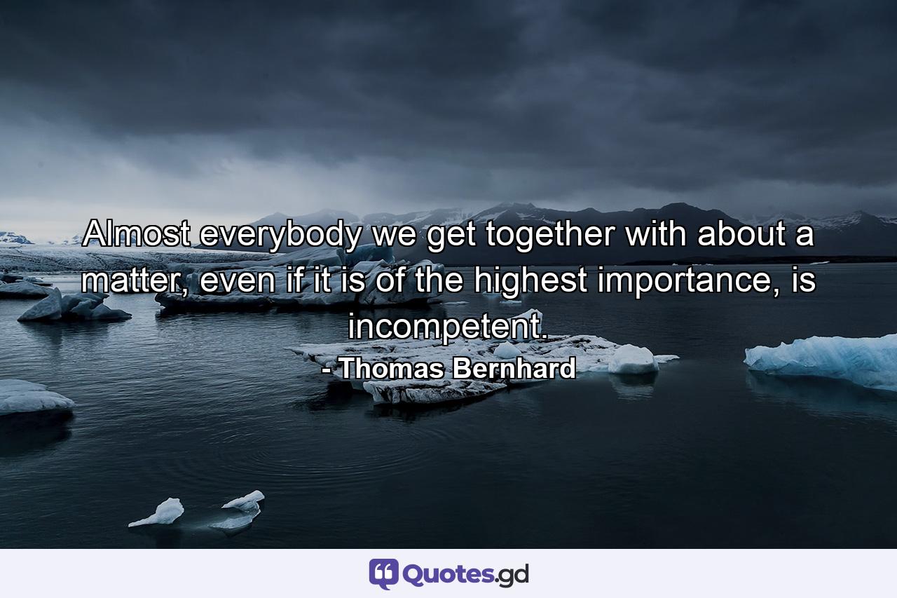 Almost everybody we get together with about a matter, even if it is of the highest importance, is incompetent. - Quote by Thomas Bernhard