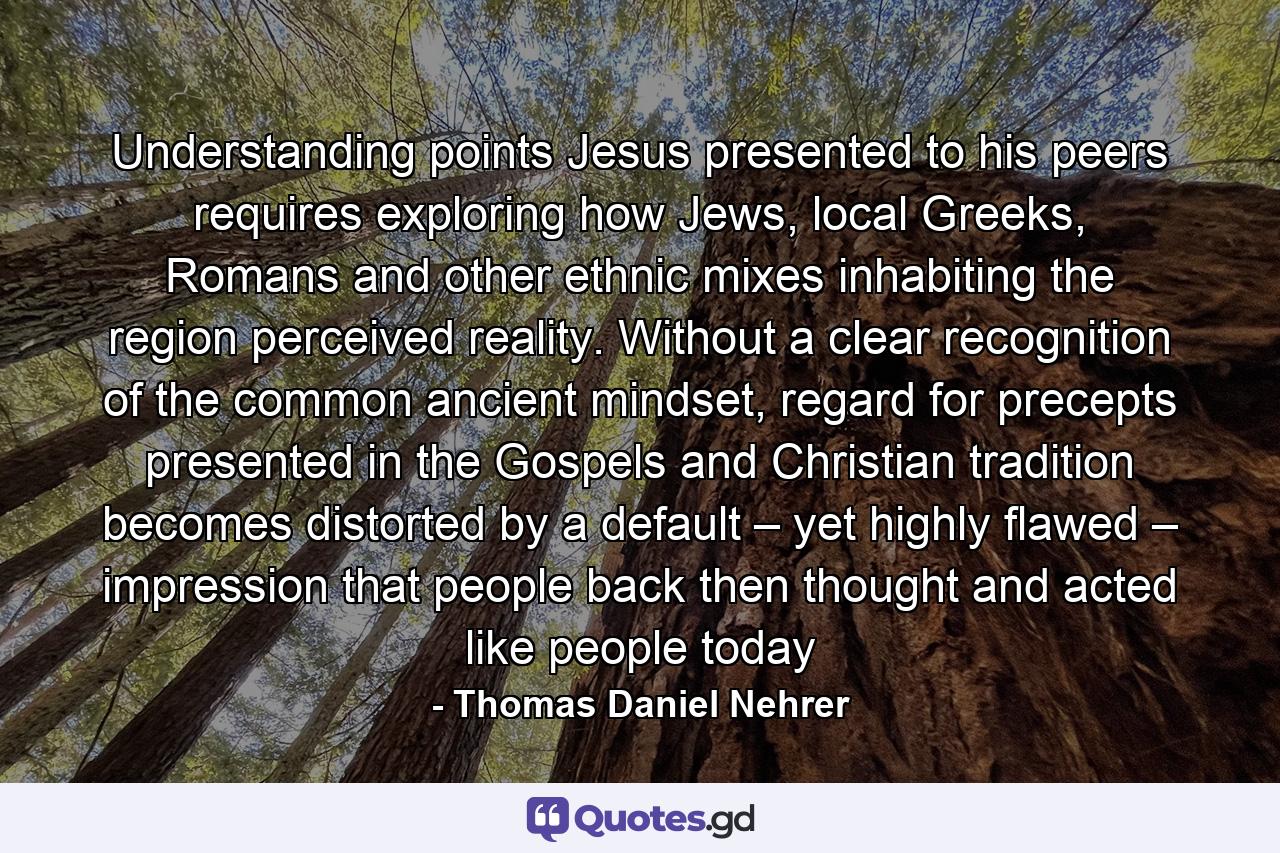 Understanding points Jesus presented to his peers requires exploring how Jews, local Greeks, Romans and other ethnic mixes inhabiting the region perceived reality. Without a clear recognition of the common ancient mindset, regard for precepts presented in the Gospels and Christian tradition becomes distorted by a default – yet highly flawed – impression that people back then thought and acted like people today - Quote by Thomas Daniel Nehrer