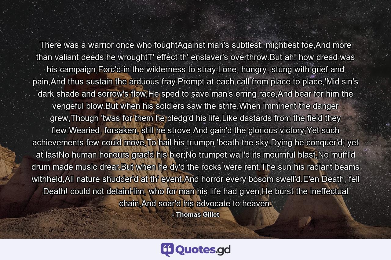 There was a warrior once who foughtAgainst man's subtlest, mightiest foe,And more than valiant deeds he wroughtT' effect th' enslaver's overthrow.But ah! how dread was his campaign,Forc'd in the wilderness to stray,Lone, hungry, stung with grief and pain,And thus sustain the arduous fray.Prompt at each call from place to place,'Mid sin's dark shade and sorrow's flow,He sped to save man's erring race,And bear for him the vengeful blow.But when his soldiers saw the strife,When imminent the danger grew,Though 'twas for them he pledg'd his life,Like dastards from the field they flew.Wearied, forsaken, still he strove,And gain'd the glorious victory;Yet such achievements few could move,To hail his triumpn 'beath the sky.Dying he conquer'd; yet at lastNo human honours grac'd his bier;No trumpet wail'd its mournful blast,No muffl'd drum made music drear.But when he dy'd the rocks were rent,The sun his radiant beams withheld,All nature shudder'd at th' event,And horror every bosom swell'd.E'en Death, fell Death! could not detainHim, who for man his life had given,He burst the ineffectual chain,And soar'd his advocate to heaven. - Quote by Thomas Gillet