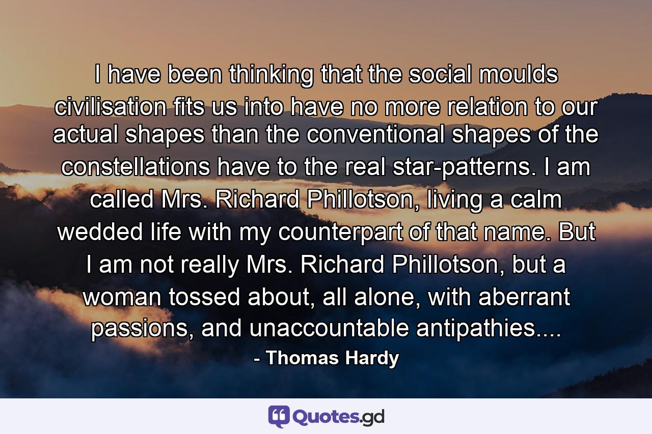 I have been thinking that the social moulds civilisation fits us into have no more relation to our actual shapes than the conventional shapes of the constellations have to the real star-patterns. I am called Mrs. Richard Phillotson, living a calm wedded life with my counterpart of that name. But I am not really Mrs. Richard Phillotson, but a woman tossed about, all alone, with aberrant passions, and unaccountable antipathies.... - Quote by Thomas Hardy