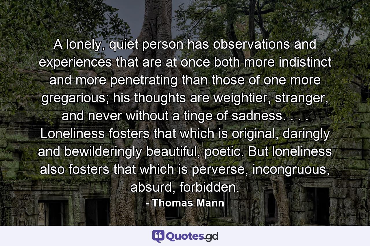 A lonely, quiet person has observations and experiences that are at once both more indistinct and more penetrating than those of one more gregarious; his thoughts are weightier, stranger, and never without a tinge of sadness. . . . Loneliness fosters that which is original, daringly and bewilderingly beautiful, poetic. But loneliness also fosters that which is perverse, incongruous, absurd, forbidden. - Quote by Thomas Mann