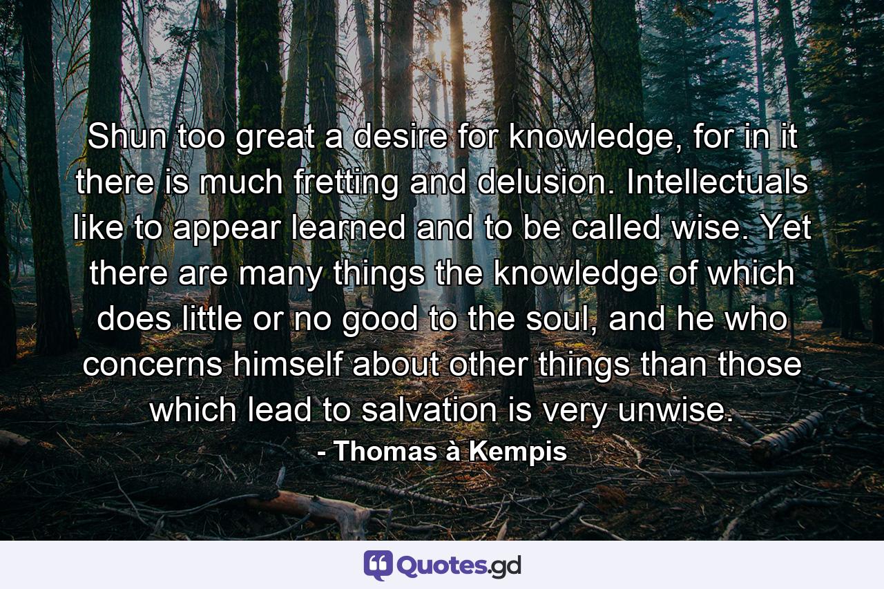 Shun too great a desire for knowledge, for in it there is much fretting and delusion. Intellectuals like to appear learned and to be called wise. Yet there are many things the knowledge of which does little or no good to the soul, and he who concerns himself about other things than those which lead to salvation is very unwise. - Quote by Thomas à Kempis