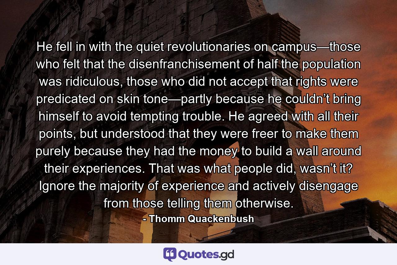 He fell in with the quiet revolutionaries on campus—those who felt that the disenfranchisement of half the population was ridiculous, those who did not accept that rights were predicated on skin tone—partly because he couldn’t bring himself to avoid tempting trouble. He agreed with all their points, but understood that they were freer to make them purely because they had the money to build a wall around their experiences. That was what people did, wasn’t it? Ignore the majority of experience and actively disengage from those telling them otherwise. - Quote by Thomm Quackenbush