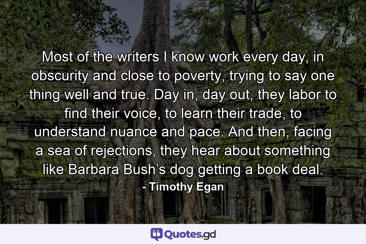 Most of the writers I know work every day, in obscurity and close to poverty, trying to say one thing well and true. Day in, day out, they labor to find their voice, to learn their trade, to understand nuance and pace. And then, facing a sea of rejections, they hear about something like Barbara Bush’s dog getting a book deal. - Quote by Timothy Egan