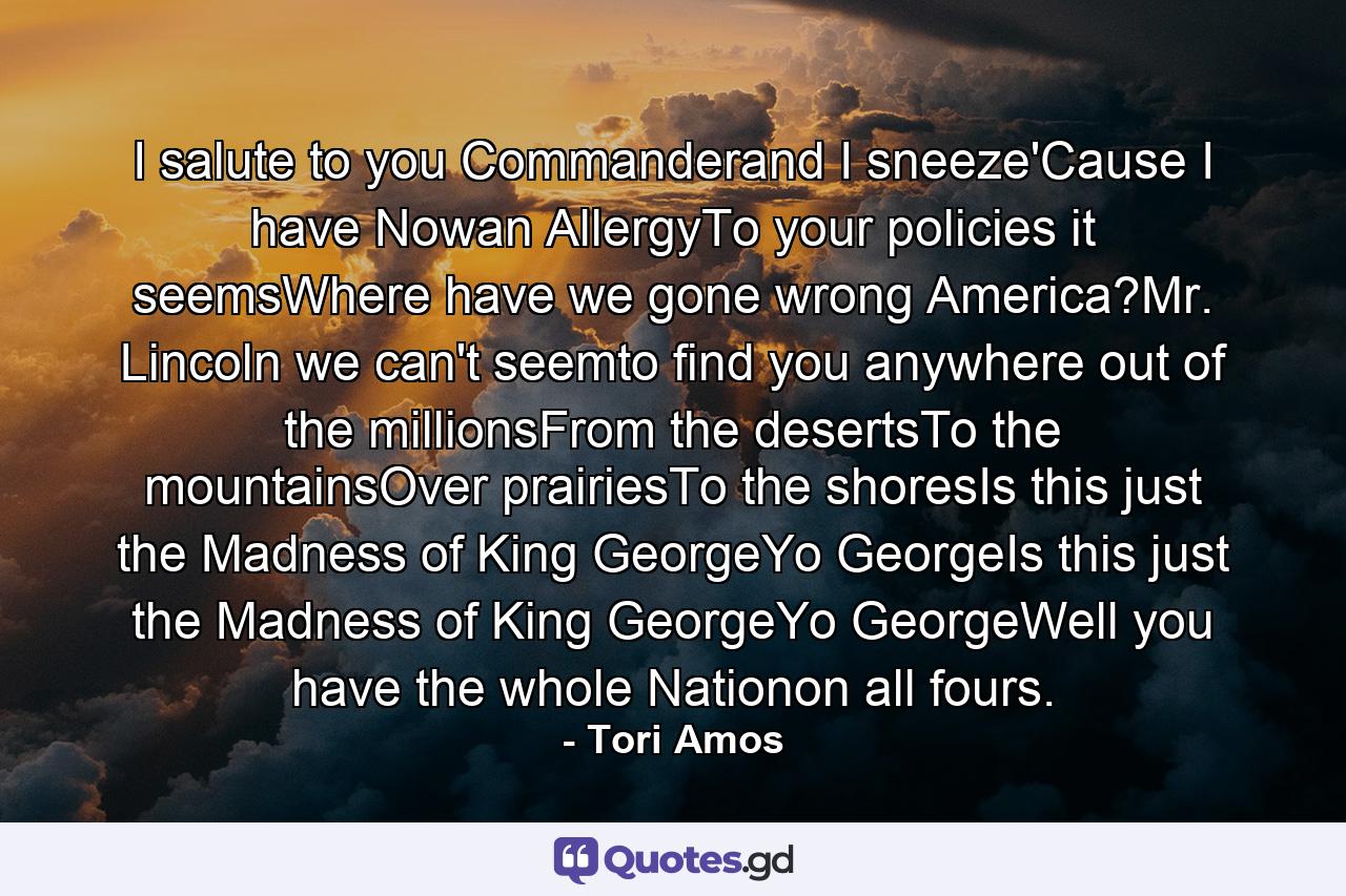 I salute to you Commanderand I sneeze'Cause I have Nowan AllergyTo your policies it seemsWhere have we gone wrong America?Mr. Lincoln we can't seemto find you anywhere out of the millionsFrom the desertsTo the mountainsOver prairiesTo the shoresIs this just the Madness of King GeorgeYo GeorgeIs this just the Madness of King GeorgeYo GeorgeWell you have the whole Nationon all fours. - Quote by Tori Amos