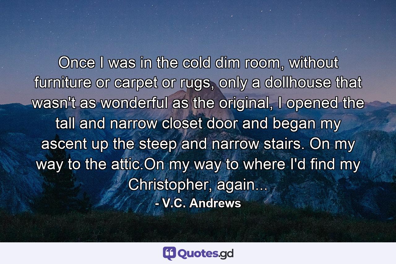 Once I was in the cold dim room, without furniture or carpet or rugs, only a dollhouse that wasn't as wonderful as the original, I opened the tall and narrow closet door and began my ascent up the steep and narrow stairs. On my way to the attic.On my way to where I'd find my Christopher, again... - Quote by V.C. Andrews