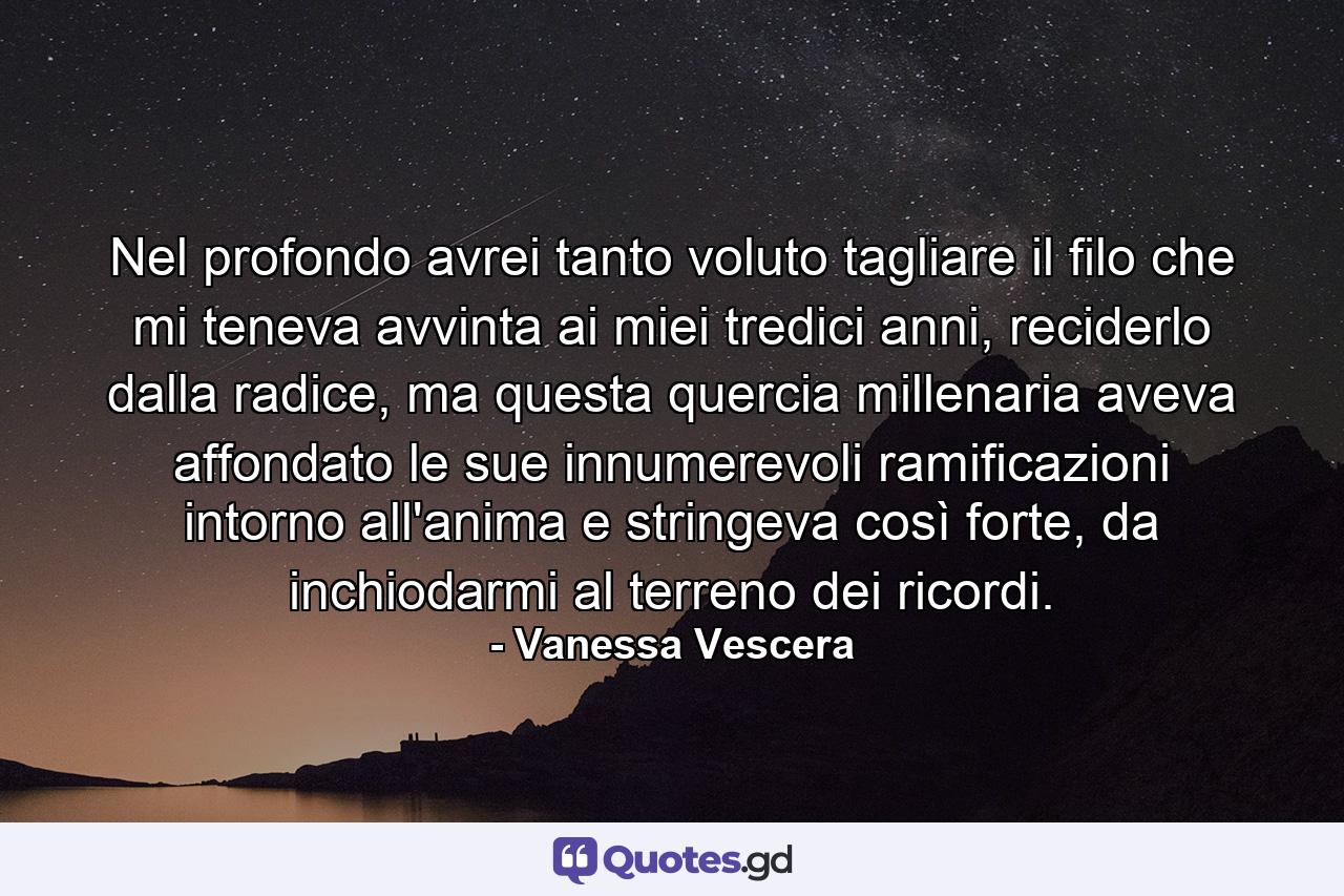 Nel profondo avrei tanto voluto tagliare il filo che mi teneva avvinta ai miei tredici anni, reciderlo dalla radice, ma questa quercia millenaria aveva affondato le sue innumerevoli ramificazioni intorno all'anima e stringeva così forte, da inchiodarmi al terreno dei ricordi. - Quote by Vanessa Vescera