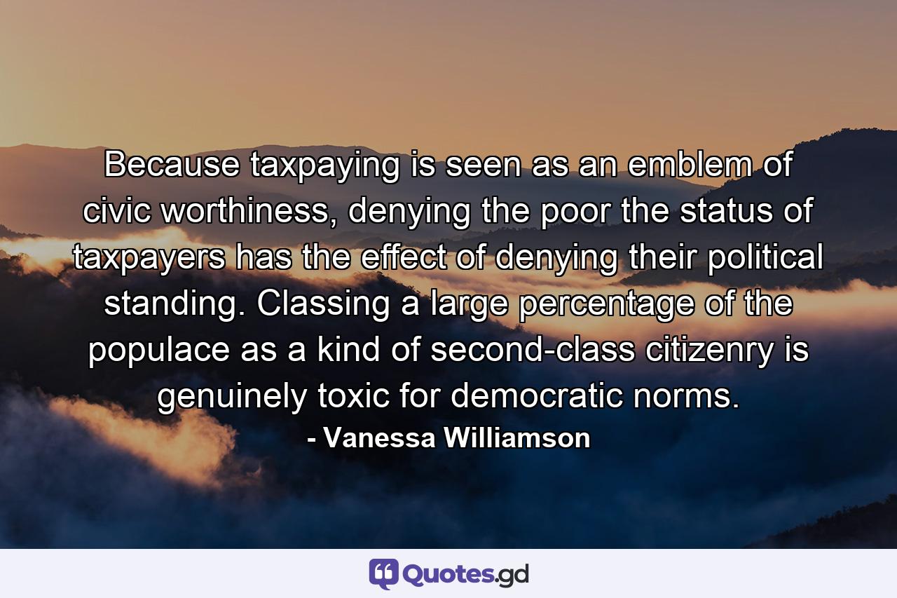 Because taxpaying is seen as an emblem of civic worthiness, denying the poor the status of taxpayers has the effect of denying their political standing. Classing a large percentage of the populace as a kind of second-class citizenry is genuinely toxic for democratic norms. - Quote by Vanessa Williamson