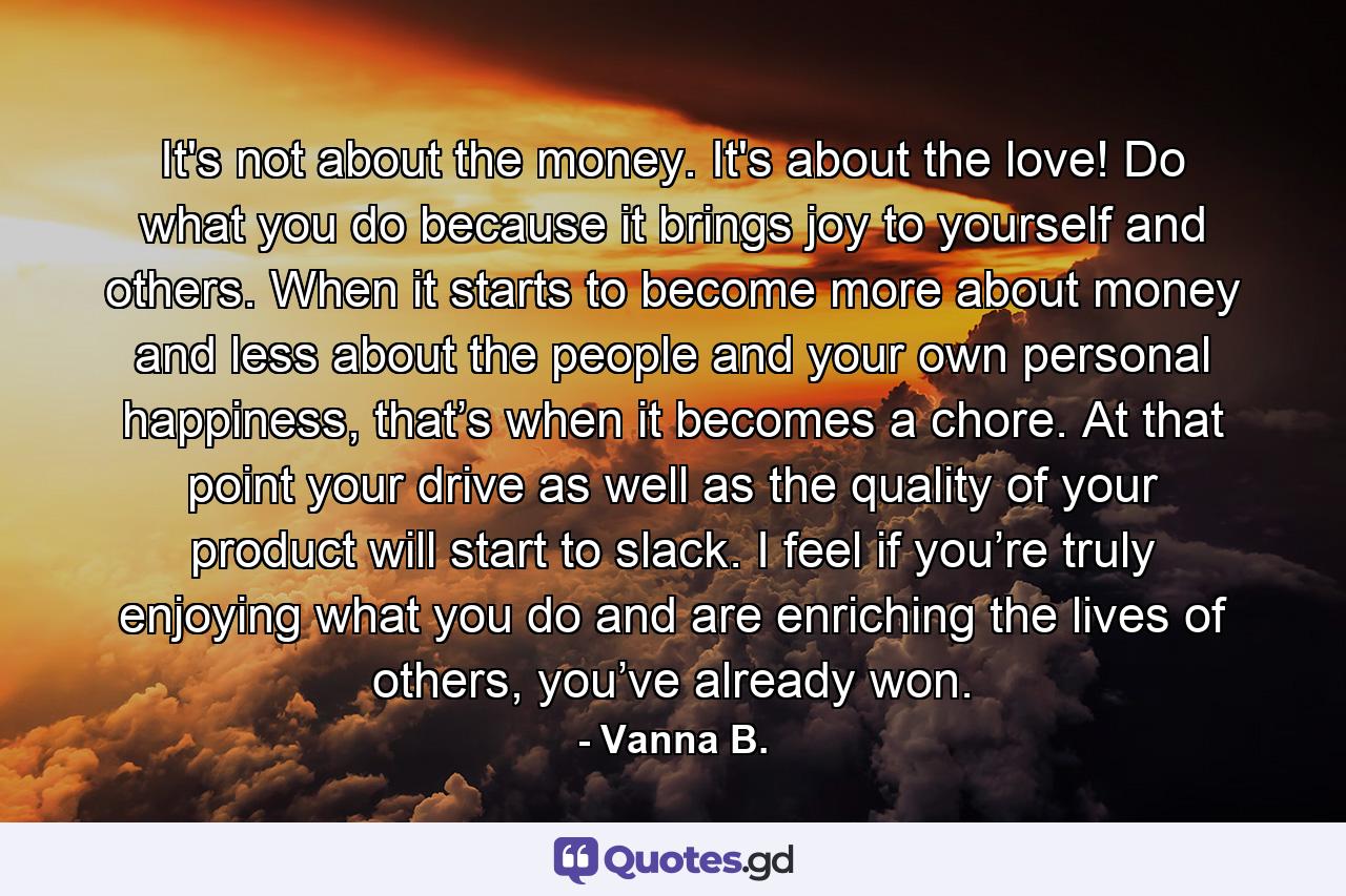 It's not about the money. It's about the love! Do what you do because it brings joy to yourself and others. When it starts to become more about money and less about the people and your own personal happiness, that’s when it becomes a chore. At that point your drive as well as the quality of your product will start to slack. I feel if you’re truly enjoying what you do and are enriching the lives of others, you’ve already won. - Quote by Vanna B.