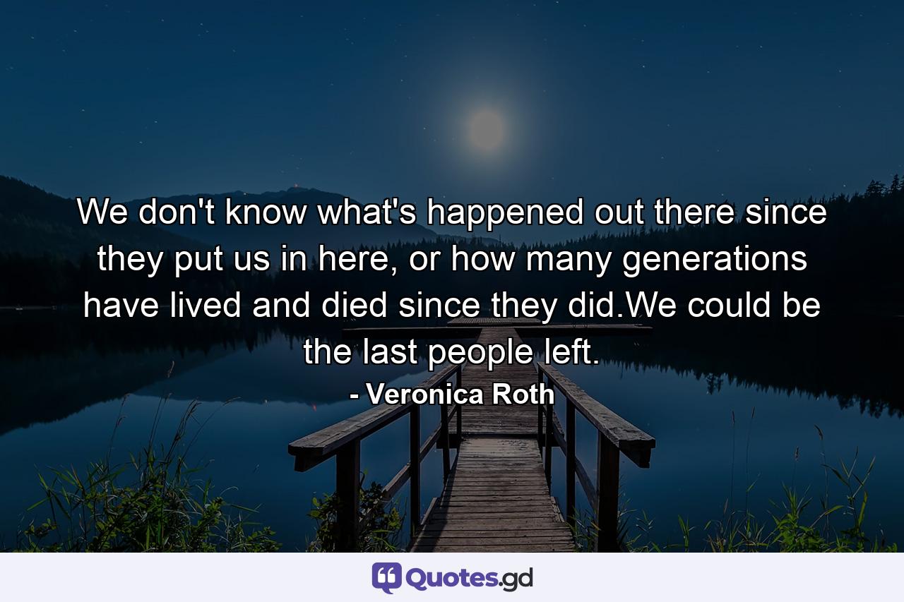 We don't know what's happened out there since they put us in here, or how many generations have lived and died since they did.We could be the last people left. - Quote by Veronica Roth