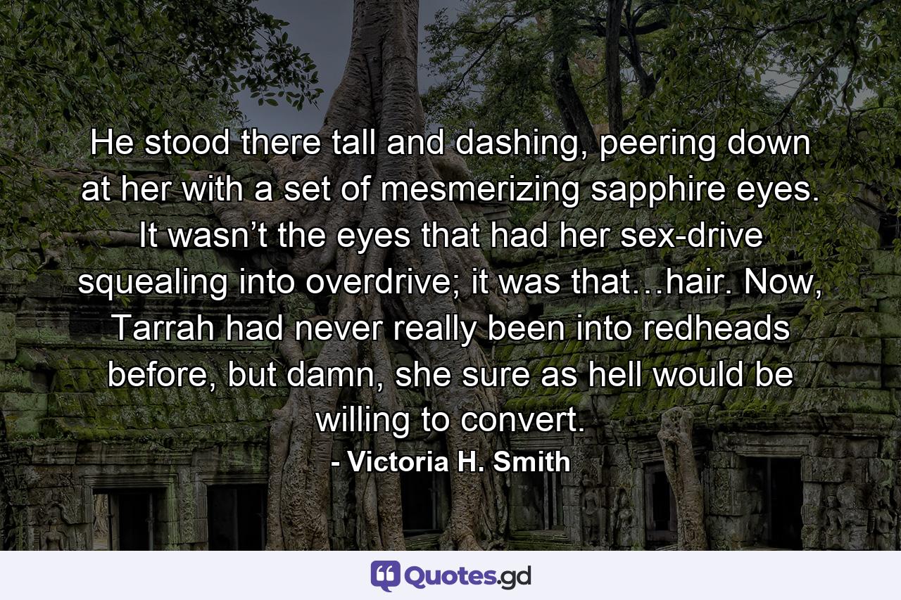 He stood there tall and dashing, peering down at her with a set of mesmerizing sapphire eyes. It wasn’t the eyes that had her sex-drive squealing into overdrive; it was that…hair. Now, Tarrah had never really been into redheads before, but damn, she sure as hell would be willing to convert. - Quote by Victoria H. Smith