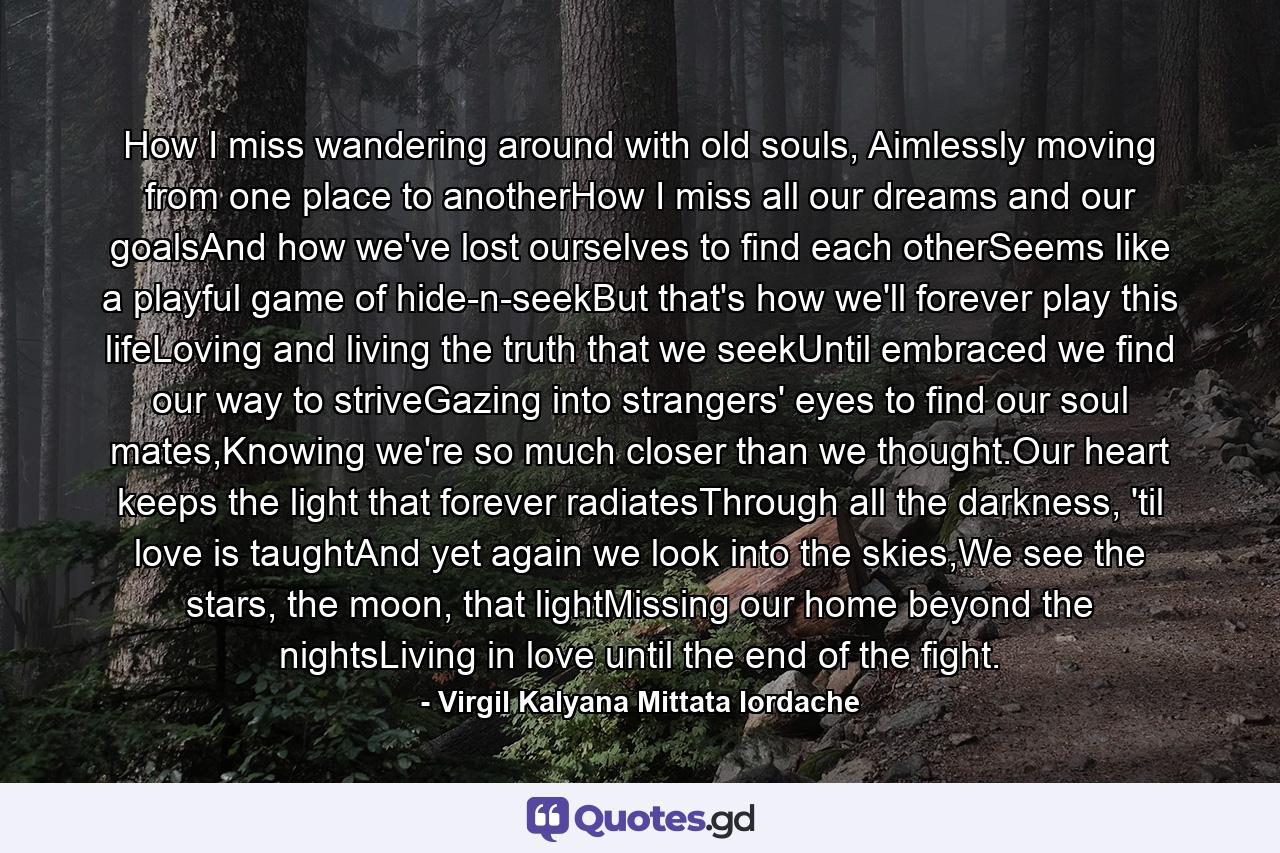 How I miss wandering around with old souls, Aimlessly moving from one place to anotherHow I miss all our dreams and our goalsAnd how we've lost ourselves to find each otherSeems like a playful game of hide-n-seekBut that's how we'll forever play this lifeLoving and living the truth that we seekUntil embraced we find our way to striveGazing into strangers' eyes to find our soul mates,Knowing we're so much closer than we thought.Our heart keeps the light that forever radiatesThrough all the darkness, 'til love is taughtAnd yet again we look into the skies,We see the stars, the moon, that lightMissing our home beyond the nightsLiving in love until the end of the fight. - Quote by Virgil Kalyana Mittata Iordache