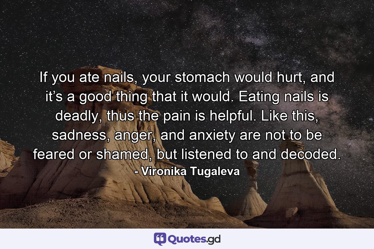 If you ate nails, your stomach would hurt, and it’s a good thing that it would. Eating nails is deadly, thus the pain is helpful. Like this, sadness, anger, and anxiety are not to be feared or shamed, but listened to and decoded. - Quote by Vironika Tugaleva