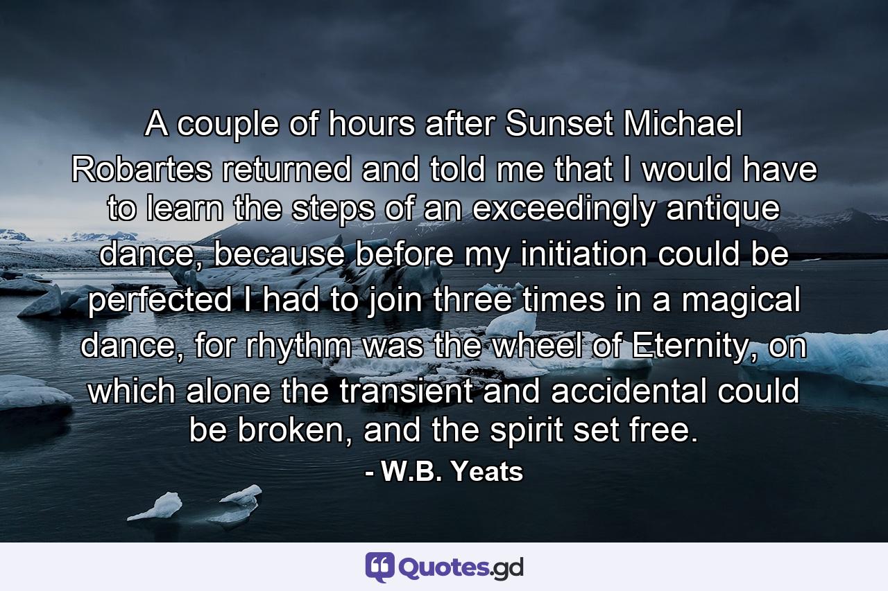 A couple of hours after Sunset Michael Robartes returned and told me that I would have to learn the steps of an exceedingly antique dance, because before my initiation could be perfected I had to join three times in a magical dance, for rhythm was the wheel of Eternity, on which alone the transient and accidental could be broken, and the spirit set free. - Quote by W.B. Yeats