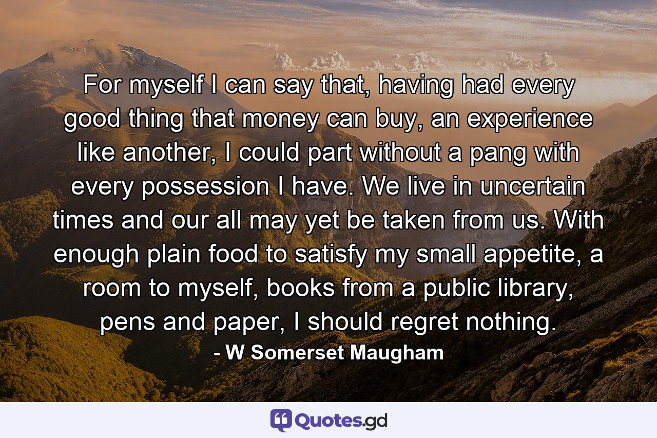 For myself I can say that, having had every good thing that money can buy, an experience like another, I could part without a pang with every possession I have. We live in uncertain times and our all may yet be taken from us. With enough plain food to satisfy my small appetite, a room to myself, books from a public library, pens and paper, I should regret nothing. - Quote by W Somerset Maugham