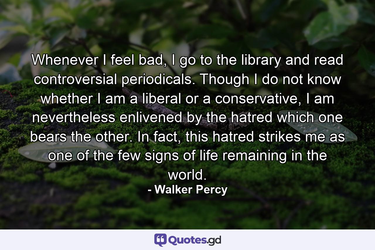 Whenever I feel bad, I go to the library and read controversial periodicals. Though I do not know whether I am a liberal or a conservative, I am nevertheless enlivened by the hatred which one bears the other. In fact, this hatred strikes me as one of the few signs of life remaining in the world. - Quote by Walker Percy