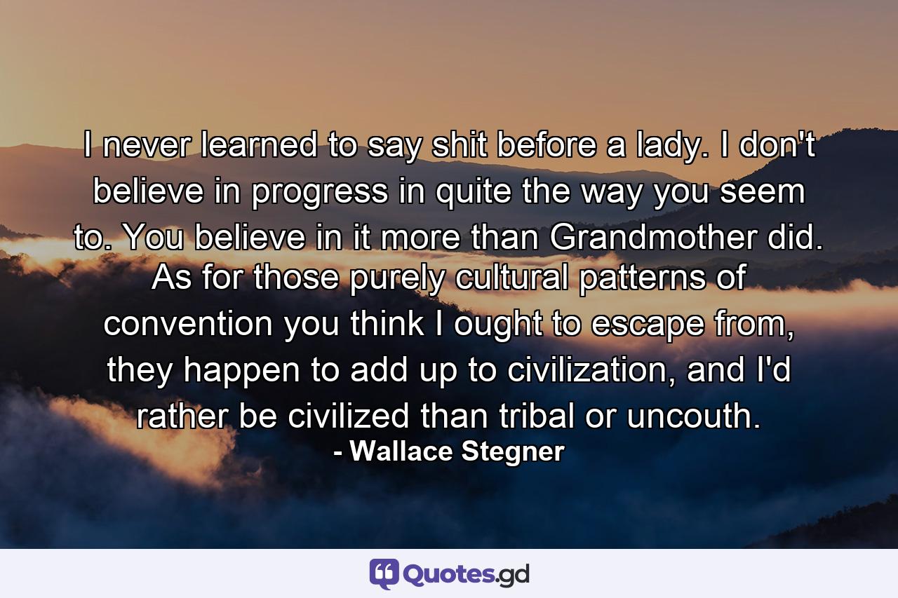 I never learned to say shit before a lady. I don't believe in progress in quite the way you seem to. You believe in it more than Grandmother did. As for those purely cultural patterns of convention you think I ought to escape from, they happen to add up to civilization, and I'd rather be civilized than tribal or uncouth. - Quote by Wallace Stegner