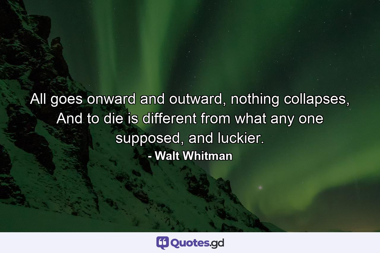 All goes onward and outward, nothing collapses, And to die is different from what any one supposed, and luckier. - Quote by Walt Whitman