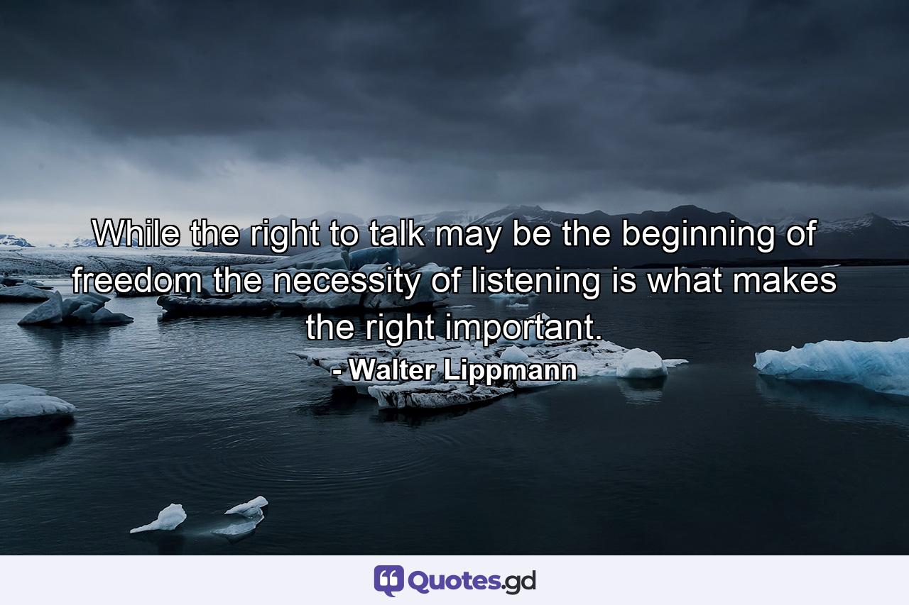 While the right to talk may be the beginning of freedom  the necessity of listening is what makes the right important. - Quote by Walter Lippmann