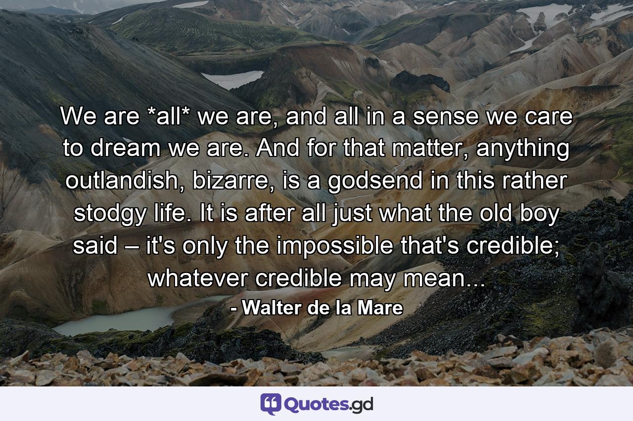 We are *all* we are, and all in a sense we care to dream we are. And for that matter, anything outlandish, bizarre, is a godsend in this rather stodgy life. It is after all just what the old boy said – it's only the impossible that's credible; whatever credible may mean... - Quote by Walter de la Mare