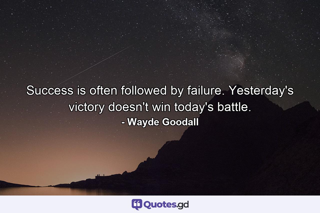 Success is often followed by failure. Yesterday's victory doesn't win today's battle. - Quote by Wayde Goodall