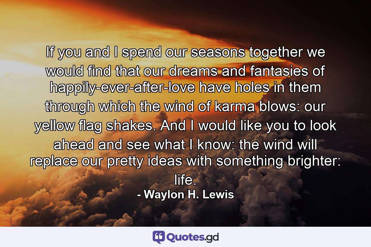 If you and I spend our seasons together we would find that our dreams and fantasies of happily-ever-after-love have holes in them through which the wind of karma blows: our yellow flag shakes. And I would like you to look ahead and see what I know: the wind will replace our pretty ideas with something brighter: life. - Quote by Waylon H. Lewis