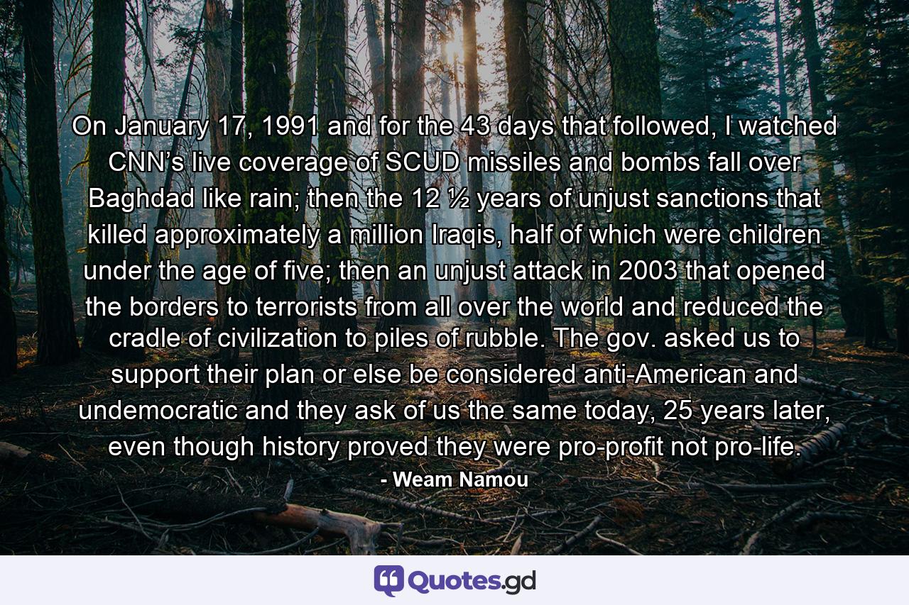 On January 17, 1991 and for the 43 days that followed, I watched CNN’s live coverage of SCUD missiles and bombs fall over Baghdad like rain; then the 12 ½ years of unjust sanctions that killed approximately a million Iraqis, half of which were children under the age of five; then an unjust attack in 2003 that opened the borders to terrorists from all over the world and reduced the cradle of civilization to piles of rubble. The gov. asked us to support their plan or else be considered anti-American and undemocratic and they ask of us the same today, 25 years later, even though history proved they were pro-profit not pro-life. - Quote by Weam Namou