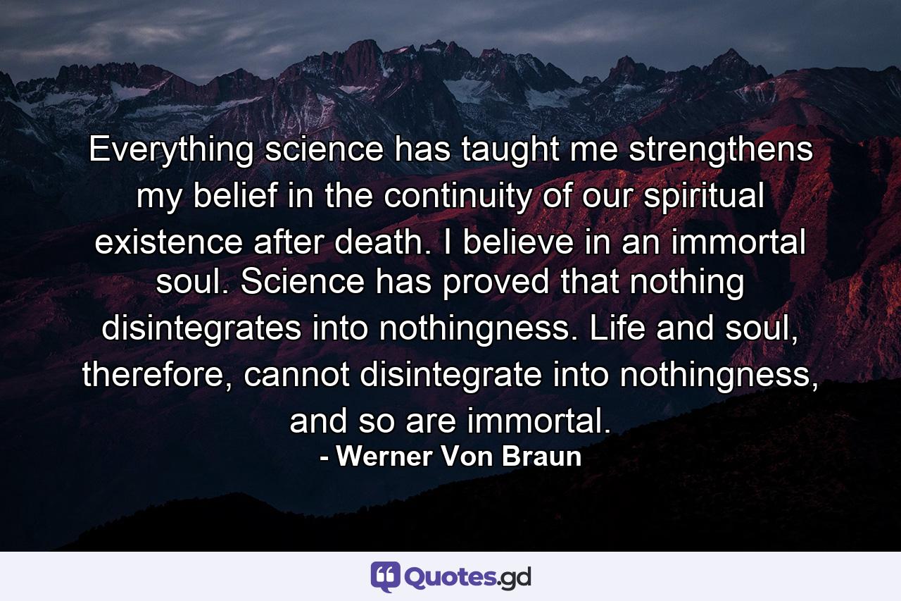 Everything science has taught me strengthens my belief in the continuity of our spiritual existence after death. I believe in an immortal soul. Science has proved that nothing disintegrates into nothingness. Life and soul, therefore, cannot disintegrate into nothingness, and so are immortal. - Quote by Werner Von Braun