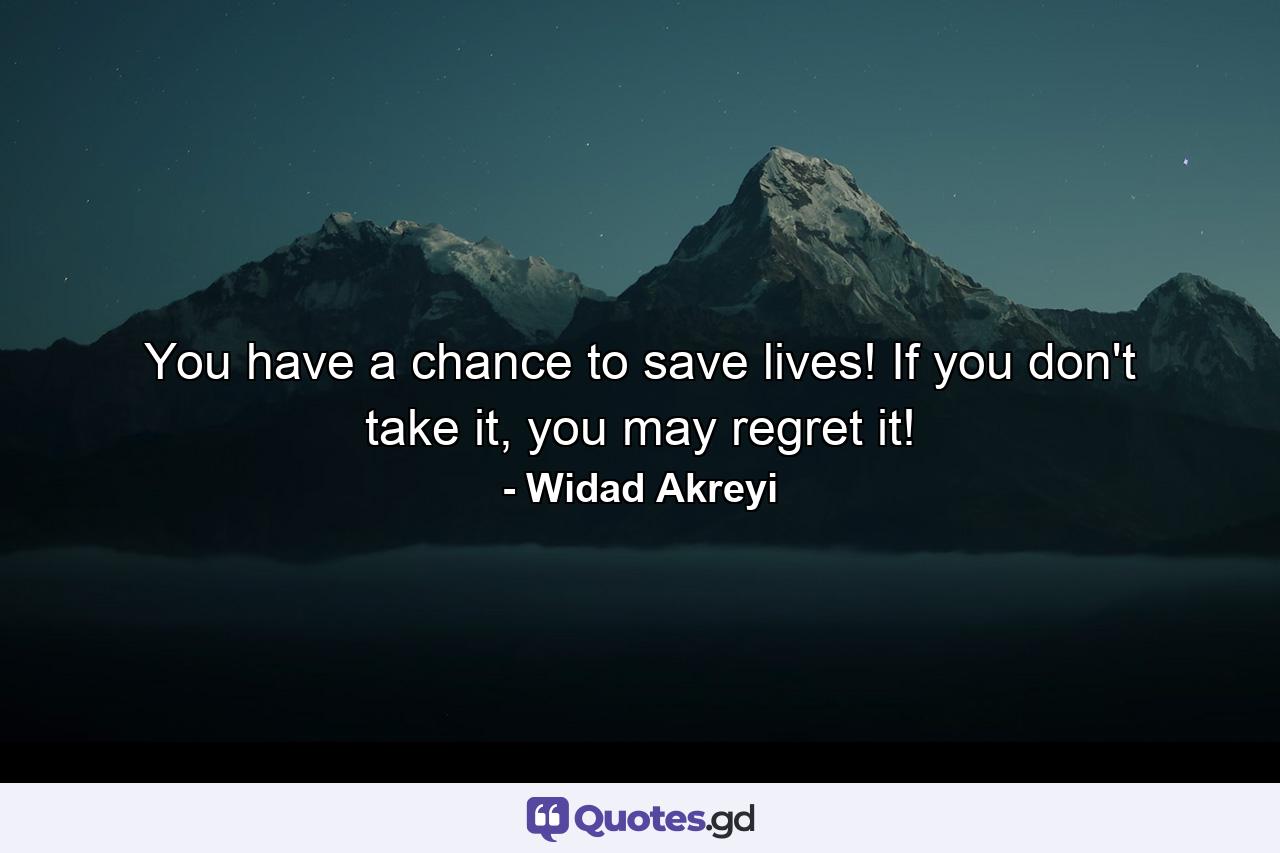 You have a chance to save lives! If you don't take it, you may regret it! - Quote by Widad Akreyi