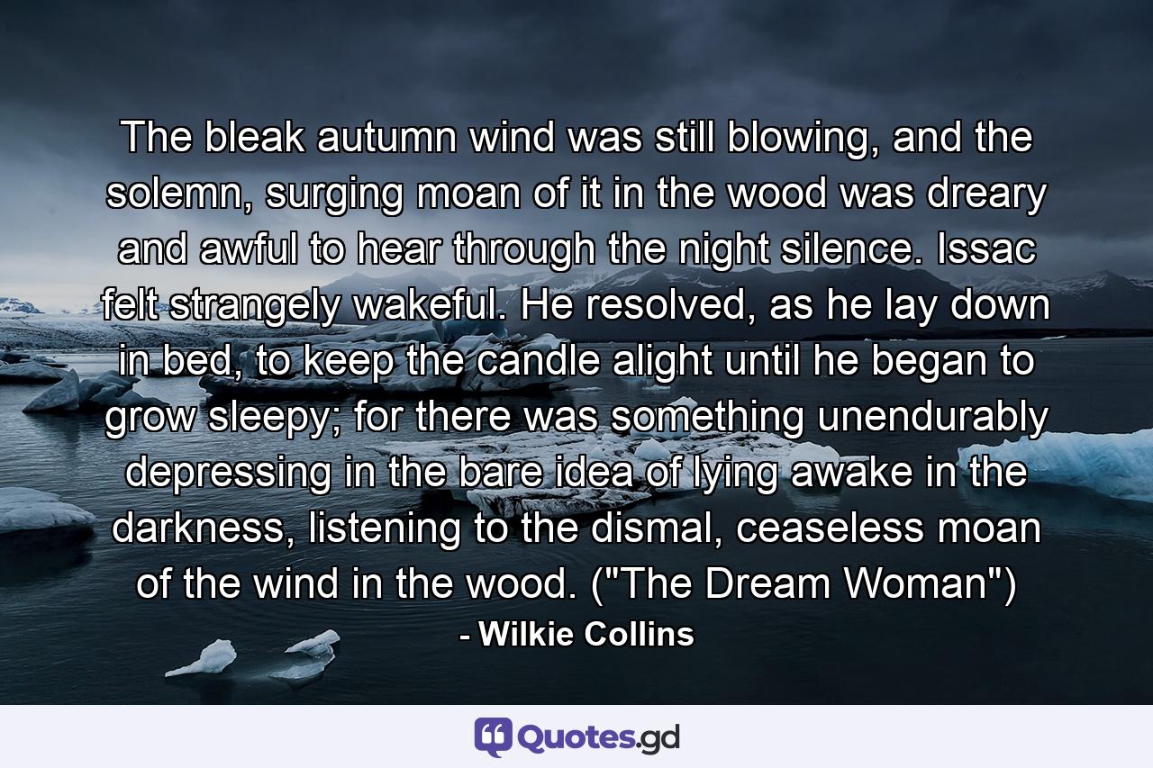 The bleak autumn wind was still blowing, and the solemn, surging moan of it in the wood was dreary and awful to hear through the night silence. Issac felt strangely wakeful. He resolved, as he lay down in bed, to keep the candle alight until he began to grow sleepy; for there was something unendurably depressing in the bare idea of lying awake in the darkness, listening to the dismal, ceaseless moan of the wind in the wood. (