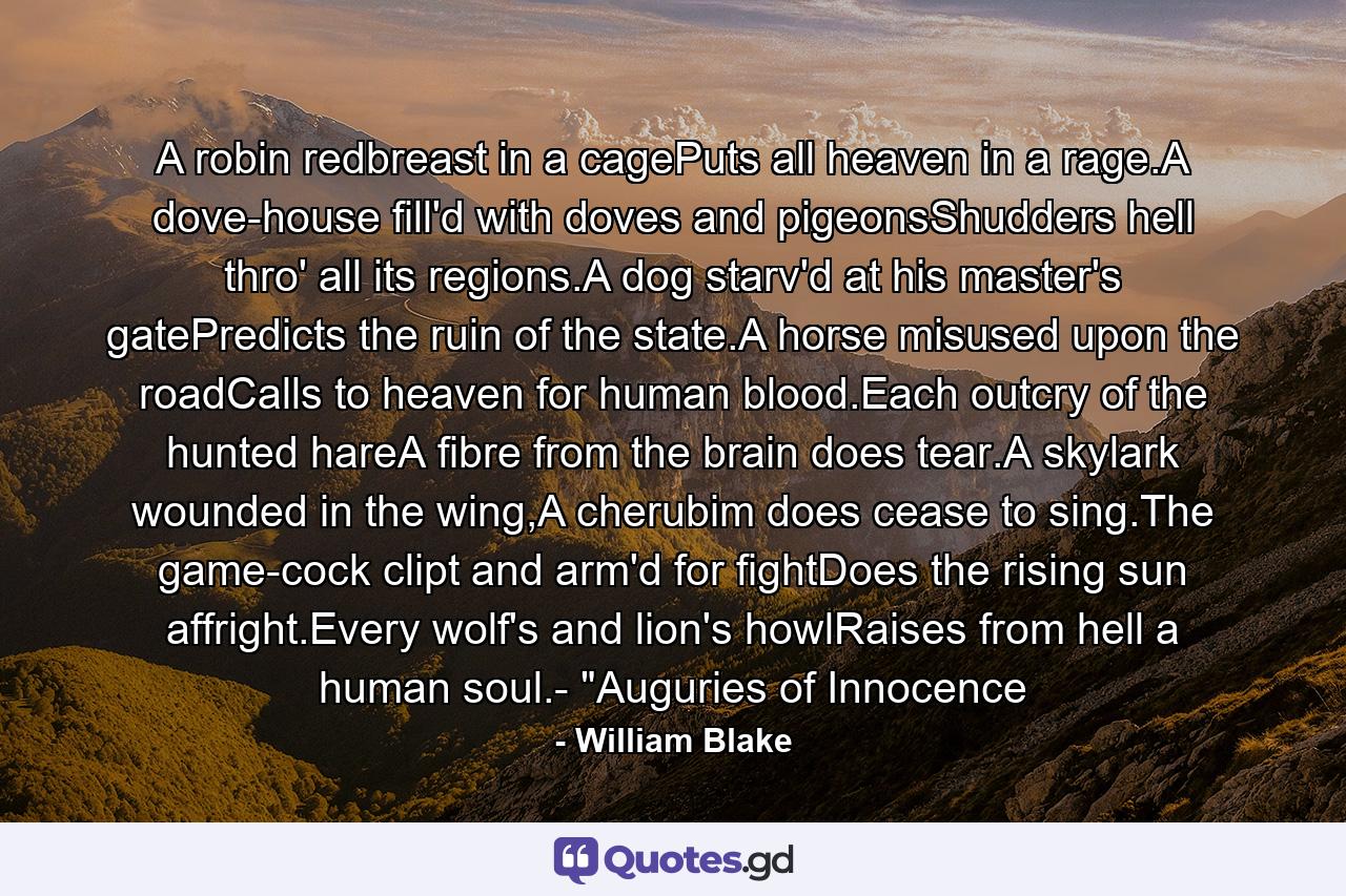 A robin redbreast in a cagePuts all heaven in a rage.A dove-house fill'd with doves and pigeonsShudders hell thro' all its regions.A dog starv'd at his master's gatePredicts the ruin of the state.A horse misused upon the roadCalls to heaven for human blood.Each outcry of the hunted hareA fibre from the brain does tear.A skylark wounded in the wing,A cherubim does cease to sing.The game-cock clipt and arm'd for fightDoes the rising sun affright.Every wolf's and lion's howlRaises from hell a human soul.- 