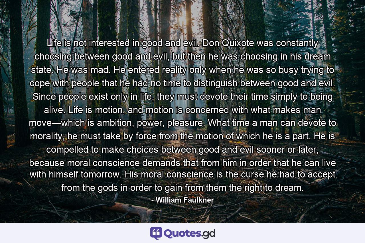 Life is not interested in good and evil. Don Quixote was constantly choosing between good and evil, but then he was choosing in his dream state. He was mad. He entered reality only when he was so busy trying to cope with people that he had no time to distinguish between good and evil. Since people exist only in life, they must devote their time simply to being alive. Life is motion, and motion is concerned with what makes man move—which is ambition, power, pleasure. What time a man can devote to morality, he must take by force from the motion of which he is a part. He is compelled to make choices between good and evil sooner or later, because moral conscience demands that from him in order that he can live with himself tomorrow. His moral conscience is the curse he had to accept from the gods in order to gain from them the right to dream. - Quote by William Faulkner