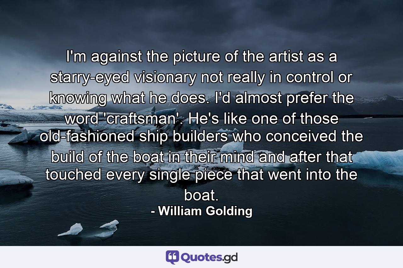 I'm against the picture of the artist as a starry-eyed visionary not really in control or knowing what he does. I'd almost prefer the word 'craftsman'. He's like one of those old-fashioned ship builders who conceived the build of the boat in their mind and after that touched every single piece that went into the boat. - Quote by William Golding