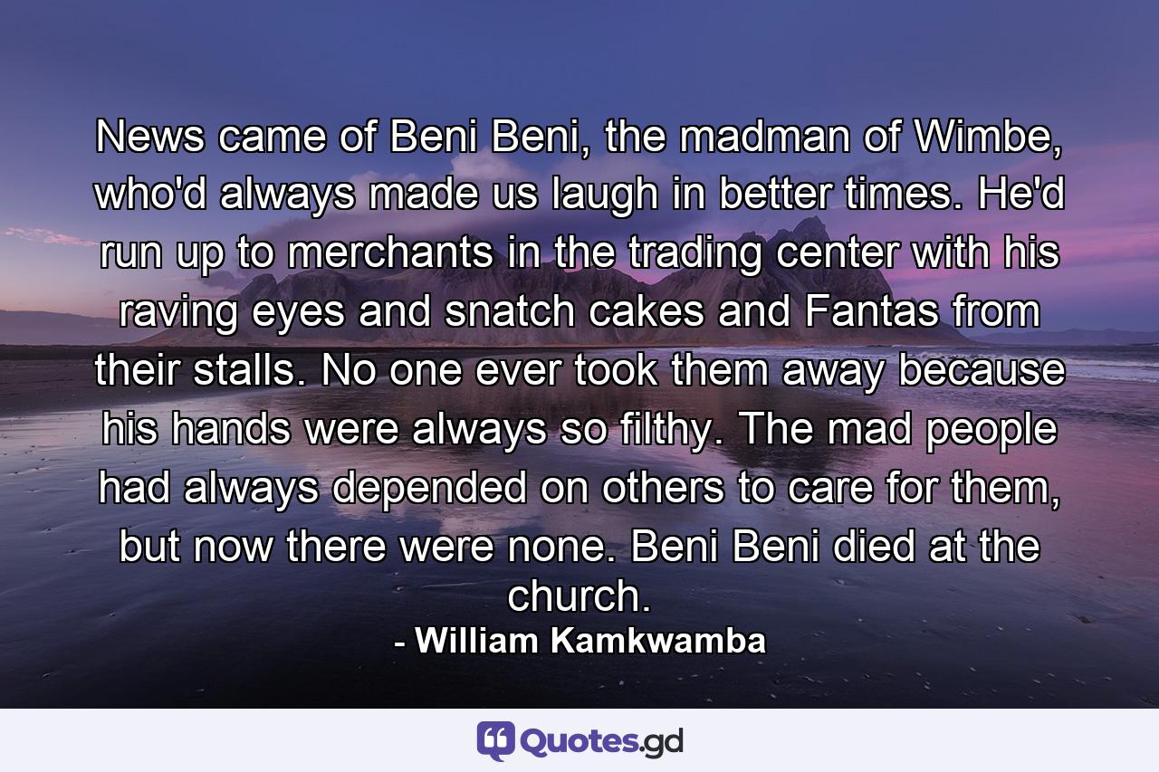 News came of Beni Beni, the madman of Wimbe, who'd always made us laugh in better times. He'd run up to merchants in the trading center with his raving eyes and snatch cakes and Fantas from their stalls. No one ever took them away because his hands were always so filthy. The mad people had always depended on others to care for them, but now there were none. Beni Beni died at the church. - Quote by William Kamkwamba